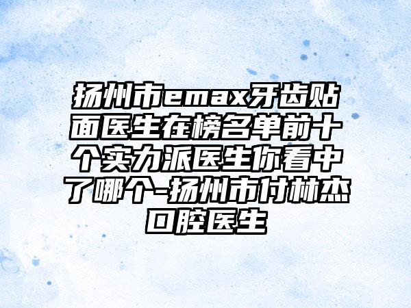 扬州市emax牙齿贴面医生在榜名单前十个实力派医生你看中了哪个-扬州市付林杰口腔医生