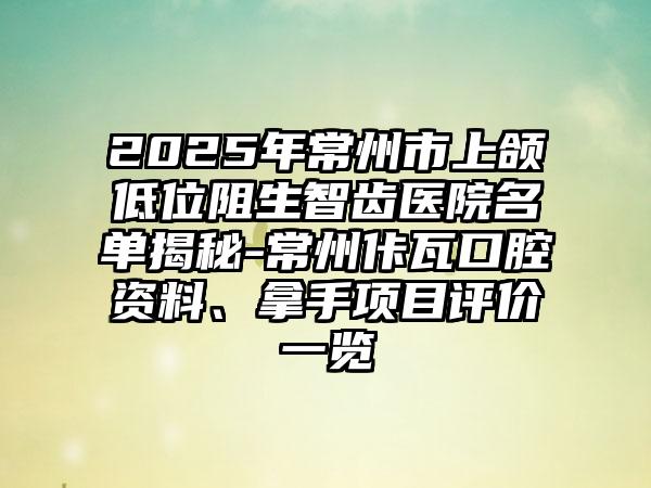 2025年常州市上颌低位阻生智齿医院名单揭秘-常州佧瓦口腔资料、拿手项目评价一览