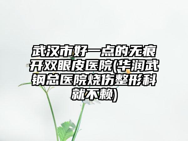 武汉市好一点的无痕开双眼皮医院(华润武钢总医院烧伤整形科就不赖)