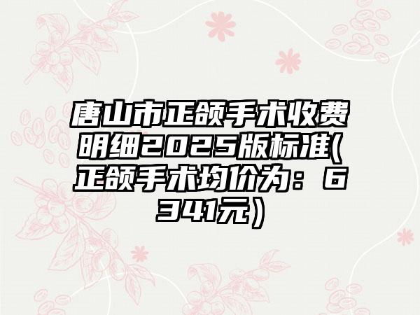 唐山市正颌手术收费明细2025版标准(正颌手术均价为：6341元）