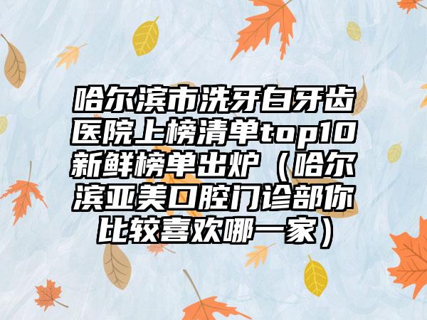 哈尔滨市洗牙白牙齿医院上榜清单top10新鲜榜单出炉（哈尔滨亚美口腔门诊部你比较喜欢哪一家）