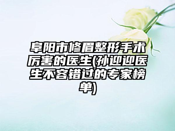 阜阳市修眉整形手术厉害的医生(孙迎迎医生不容错过的专家榜单)