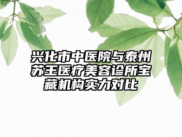 兴化市中医院与泰州苏王医疗美容诊所宝藏机构实力对比