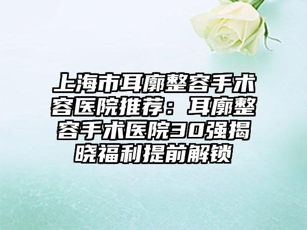 上海市耳廓整容手术容医院推荐：耳廓整容手术医院30强揭晓福利提前解锁