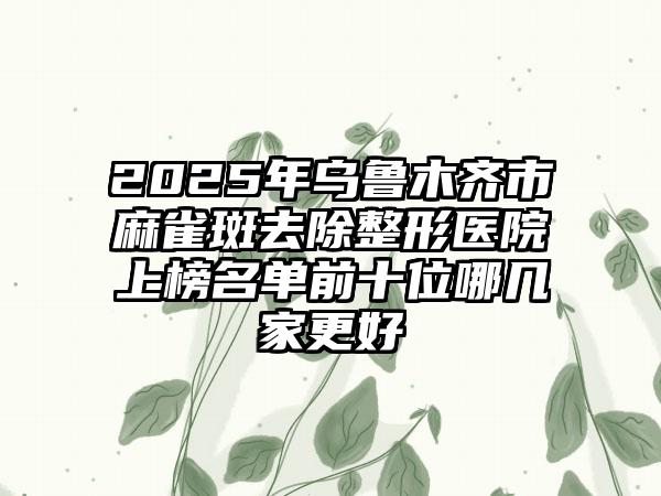 2025年乌鲁木齐市麻雀斑去除整形医院上榜名单前十位哪几家更好