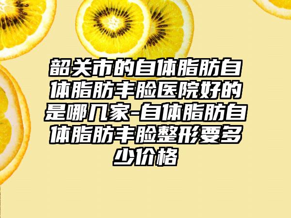 韶关市的自体脂肪自体脂肪丰脸医院好的是哪几家-自体脂肪自体脂肪丰脸整形要多少价格
