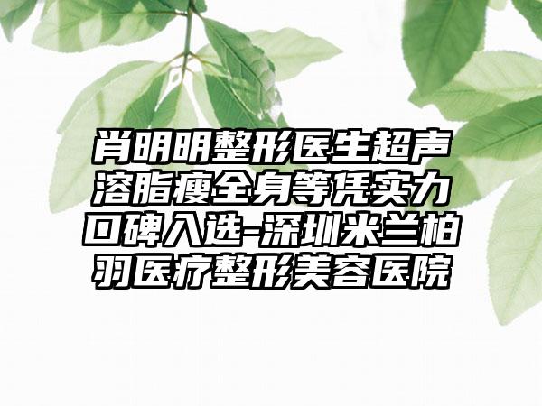 肖明明整形医生超声溶脂瘦全身等凭实力口碑入选-深圳米兰柏羽医疗整形美容医院
