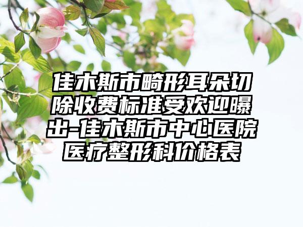 佳木斯市畸形耳朵切除收费标准受欢迎曝出-佳木斯市中心医院医疗整形科价格表