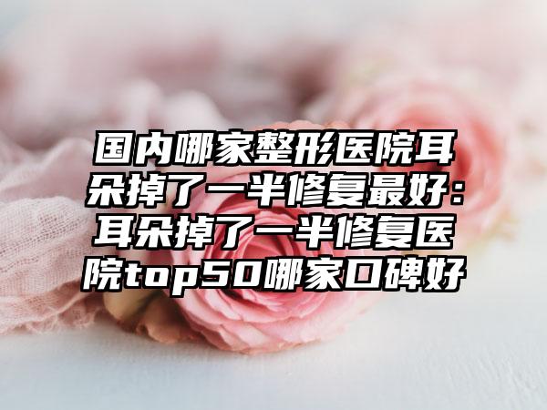 国内哪家整形医院耳朵掉了一半修复最好：耳朵掉了一半修复医院top50哪家口碑好