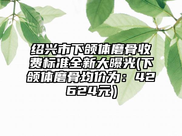 绍兴市下颌体磨骨收费标准全新大曝光(下颌体磨骨均价为：42624元）