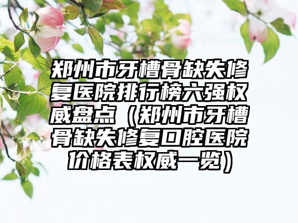 郑州市牙槽骨缺失修复医院排行榜六强权威盘点（郑州市牙槽骨缺失修复口腔医院价格表权威一览）