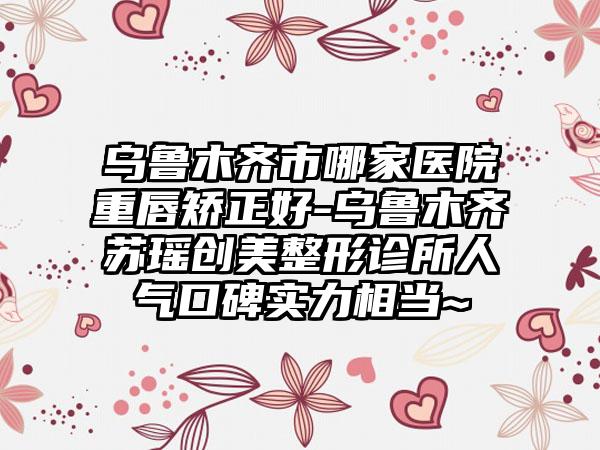 乌鲁木齐市哪家医院重唇矫正好-乌鲁木齐苏瑶创美整形诊所人气口碑实力相当~