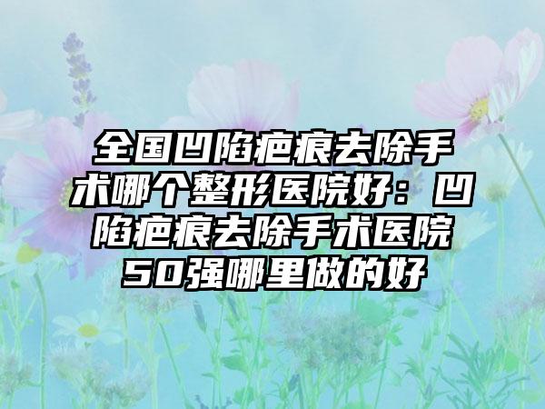 全国凹陷疤痕去除手术哪个整形医院好：凹陷疤痕去除手术医院50强哪里做的好