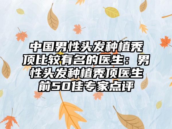中国男性头发种植秃顶比较有名的医生：男性头发种植秃顶医生前50佳专家点评