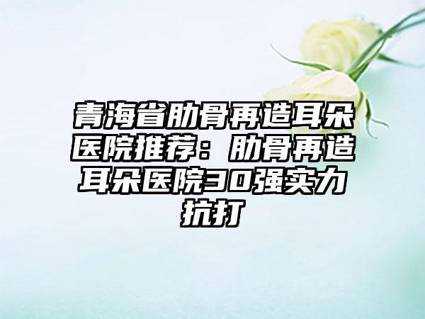 青海省肋骨再造耳朵医院推荐：肋骨再造耳朵医院30强实力抗打