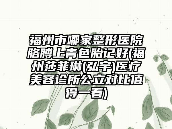 福州市哪家整形医院胳膊上青色胎记好(福州莎菲琳(弘宇)医疗美容诊所公立对比值得一看)