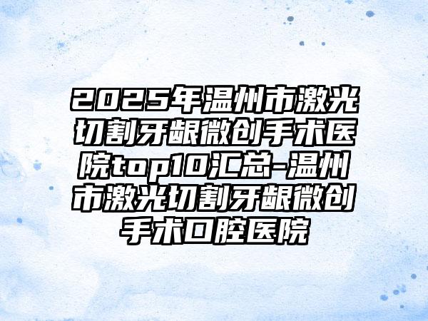 2025年温州市激光切割牙龈微创手术医院top10汇总-温州市激光切割牙龈微创手术口腔医院