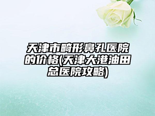 天津市畸形鼻孔医院的价格(天津大港油田总医院攻略)