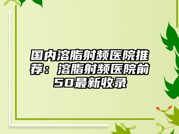 国内溶脂射频医院推荐：溶脂射频医院前50最新收录