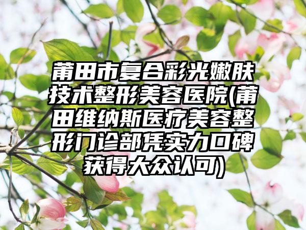 莆田市复合彩光嫩肤技术整形美容医院(莆田维纳斯医疗美容整形门诊部凭实力口碑获得大众认可)
