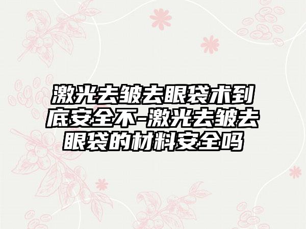 激光去皱去眼袋术到底安全不-激光去皱去眼袋的材料安全吗