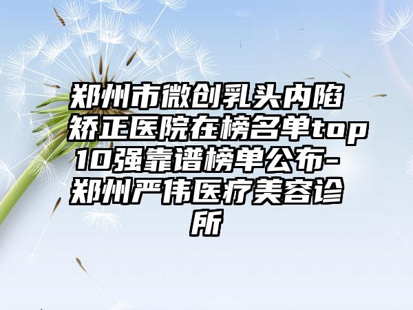 郑州市微创乳头内陷矫正医院在榜名单top10强靠谱榜单公布-郑州严伟医疗美容诊所