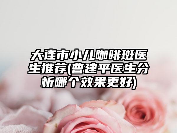 大连市小儿咖啡斑医生推荐(曹建平医生分析哪个效果更好)
