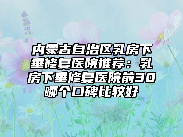 内蒙古自治区乳房下垂修复医院推荐：乳房下垂修复医院前30哪个口碑比较好