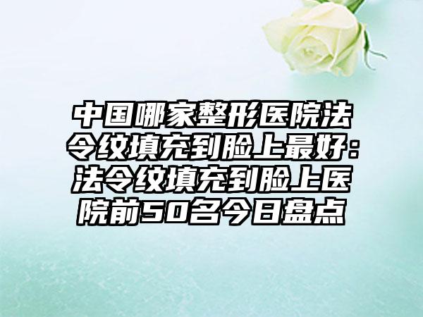 中国哪家整形医院法令纹填充到脸上最好：法令纹填充到脸上医院前50名今日盘点