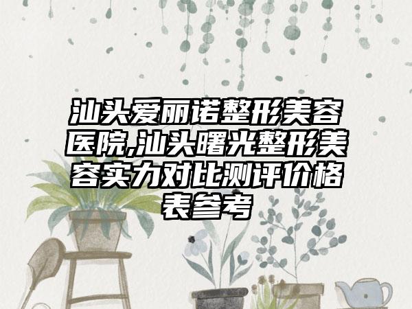 汕头爱丽诺整形美容医院,汕头曙光整形美容实力对比测评价格表参考