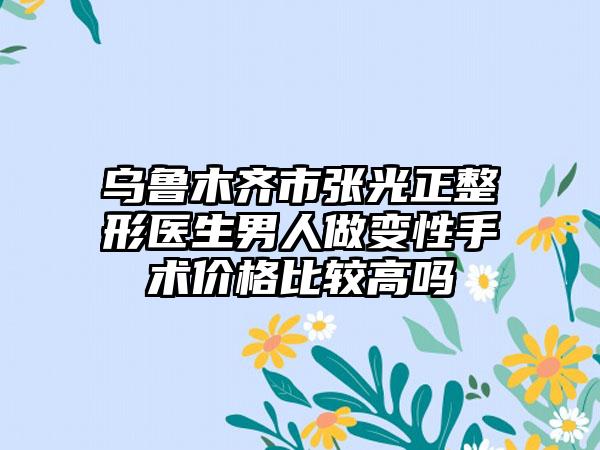 乌鲁木齐市张光正整形医生男人做变性手术价格比较高吗