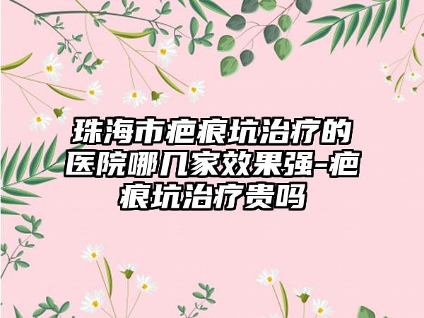 珠海市疤痕坑治疗的医院哪几家效果强-疤痕坑治疗贵吗