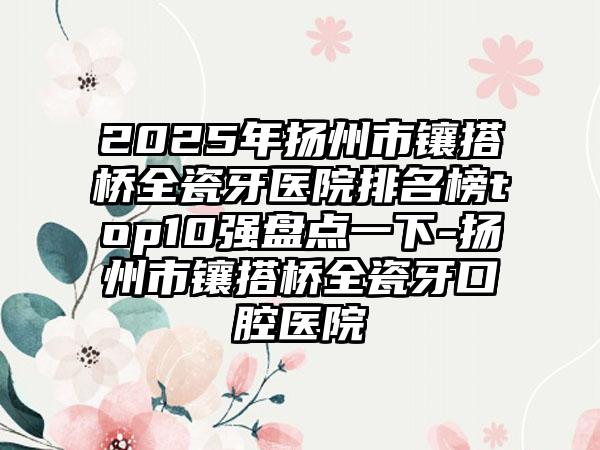 2025年扬州市镶搭桥全瓷牙医院排名榜top10强盘点一下-扬州市镶搭桥全瓷牙口腔医院
