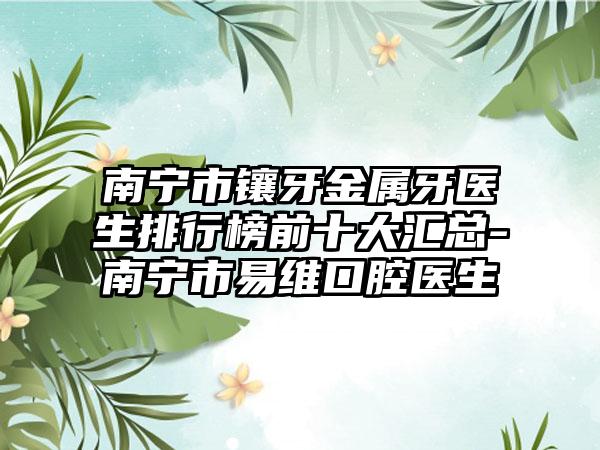南宁市镶牙金属牙医生排行榜前十大汇总-南宁市易维口腔医生