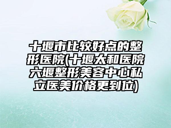 十堰市比较好点的整形医院(十堰太和医院六堰整形美容中心私立医美价格更到位)