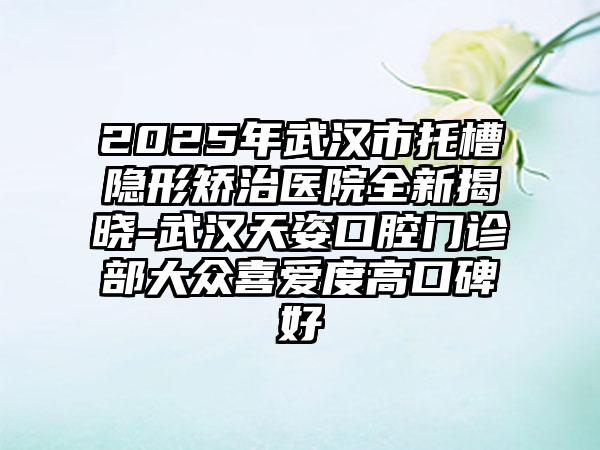 2025年武汉市托槽隐形矫治医院全新揭晓-武汉天姿口腔门诊部大众喜爱度高口碑好