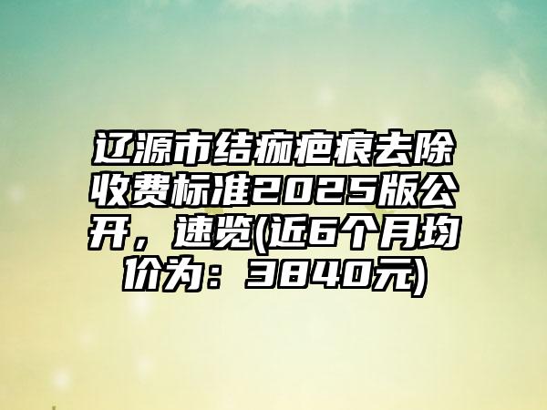 辽源市结痂疤痕去除收费标准2025版公开，速览(近6个月均价为：3840元)