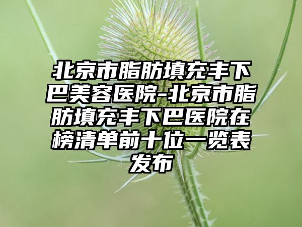 北京市脂肪填充丰下巴美容医院-北京市脂肪填充丰下巴医院在榜清单前十位一览表发布