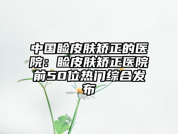 中国睑皮肤矫正的医院：睑皮肤矫正医院前50位热门综合发布
