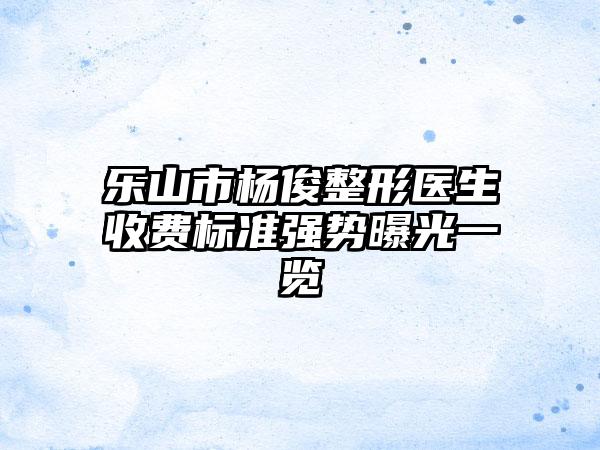 乐山市杨俊整形医生收费标准强势曝光一览