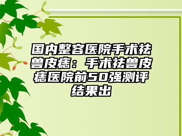 国内整容医院手术祛兽皮痣：手术祛兽皮痣医院前50强测评结果出
