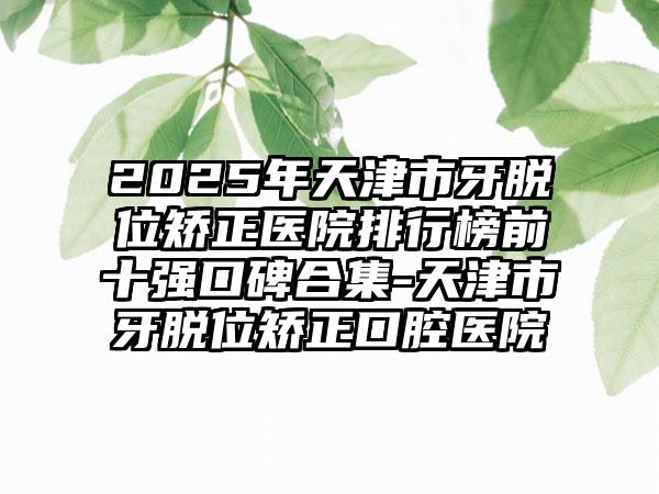 2025年天津市牙脱位矫正医院排行榜前十强口碑合集-天津市牙脱位矫正口腔医院