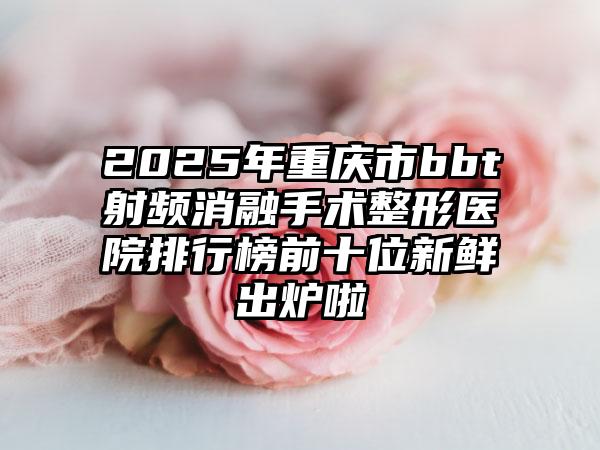 2025年重庆市bbt射频消融手术整形医院排行榜前十位新鲜出炉啦