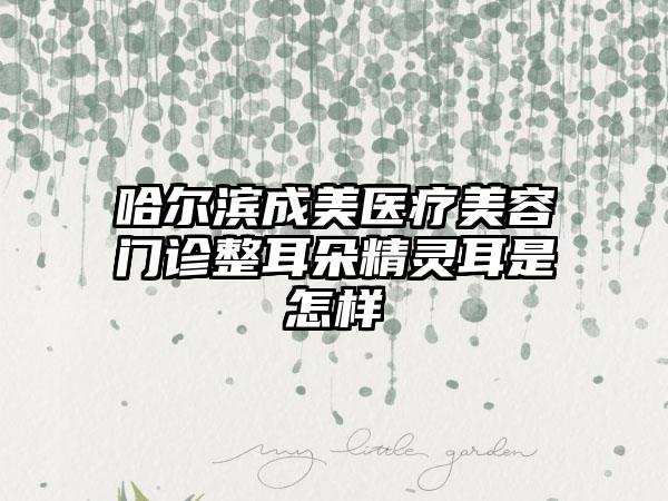 哈尔滨成美医疗美容门诊整耳朵精灵耳是怎样
