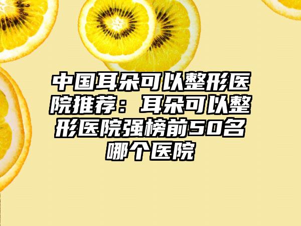 中国耳朵可以整形医院推荐：耳朵可以整形医院强榜前50名哪个医院