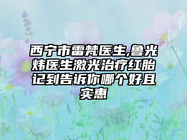 西宁市雷梵医生,鲁光炜医生激光治疗红胎记到告诉你哪个好且实惠