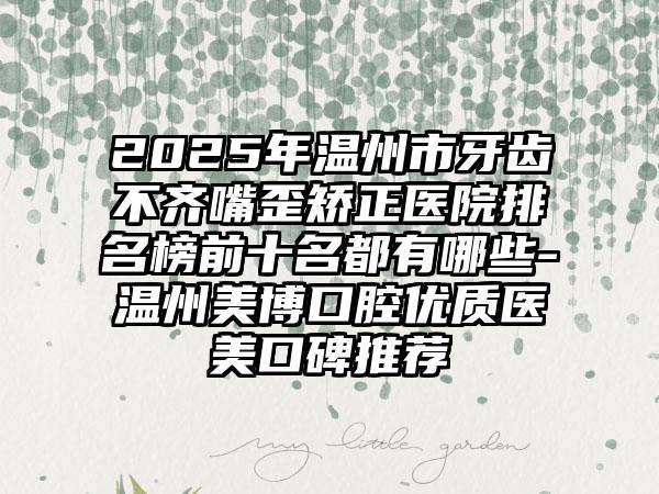 2025年温州市牙齿不齐嘴歪矫正医院排名榜前十名都有哪些-温州美博口腔优质医美口碑推荐