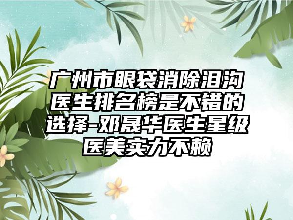 广州市眼袋消除泪沟医生排名榜是不错的选择-邓晟华医生星级医美实力不赖