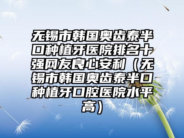 无锡市韩国奥齿泰半口种植牙医院排名十强网友良心安利（无锡市韩国奥齿泰半口种植牙口腔医院水平高）