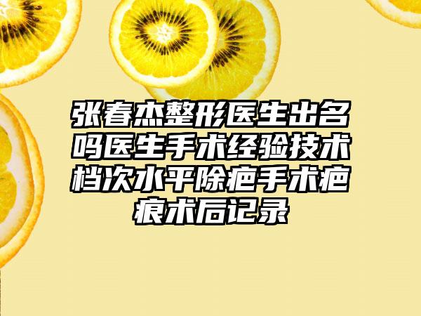 张春杰整形医生出名吗医生手术经验技术档次水平除疤手术疤痕术后记录